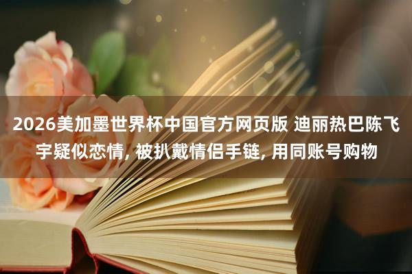 2026美加墨世界杯中国官方网页版 迪丽热巴陈飞宇疑似恋情， 被扒戴情侣手链， 用同账号购物