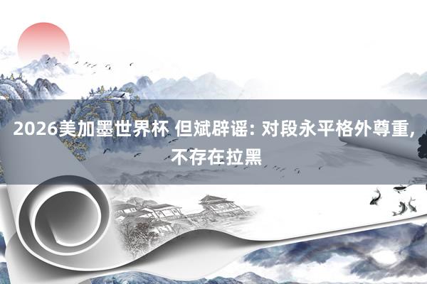 2026美加墨世界杯 但斌辟谣: 对段永平格外尊重， 不存在拉黑