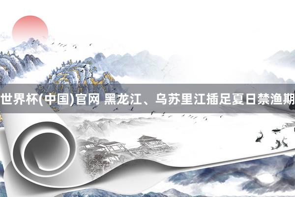 世界杯(中国)官网 黑龙江、乌苏里江插足夏日禁渔期