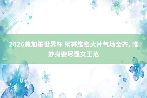 2026美加墨世界杯 杨幂维密大片气场全齐， 唯妙身姿尽显女王范