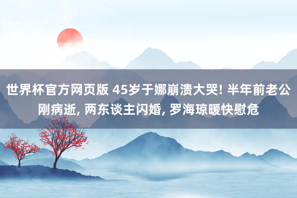 世界杯官方网页版 45岁于娜崩溃大哭! 半年前老公刚病逝， 两东谈主闪婚， 罗海琼暖快慰危
