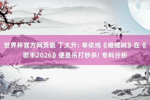 世界杯官方网页版 丁太升: 单依纯《橄榄树》在《歌手2026》便是吊打秒杀! 专科分析
