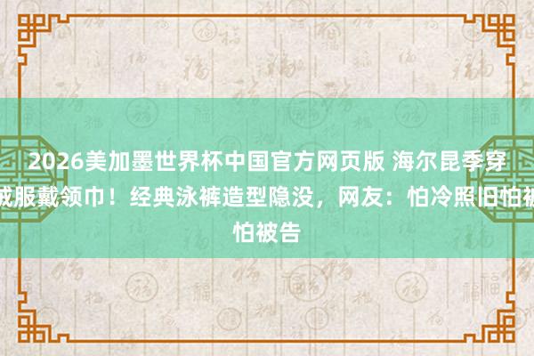 2026美加墨世界杯中国官方网页版 海尔昆季穿羽绒服戴领巾！经典泳裤造型隐没，网友：怕冷照旧怕被告