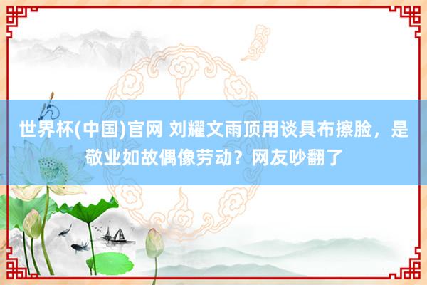 世界杯(中国)官网 刘耀文雨顶用谈具布擦脸，是敬业如故偶像劳动？网友吵翻了