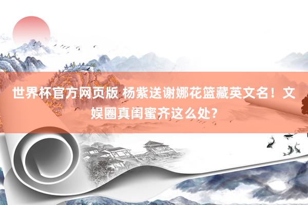 世界杯官方网页版 杨紫送谢娜花篮藏英文名！文娱圈真闺蜜齐这么处？