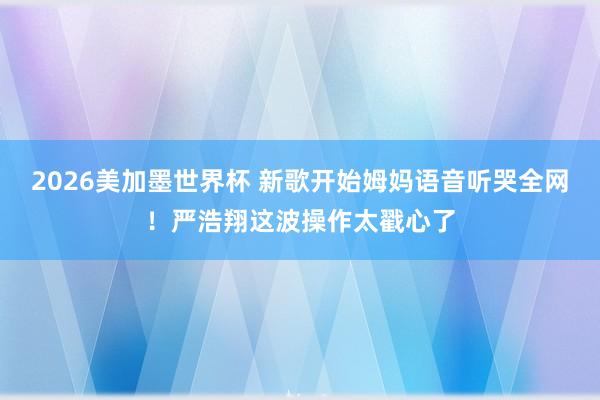 2026美加墨世界杯 新歌开始姆妈语音听哭全网!严浩翔这波操作太戳心了