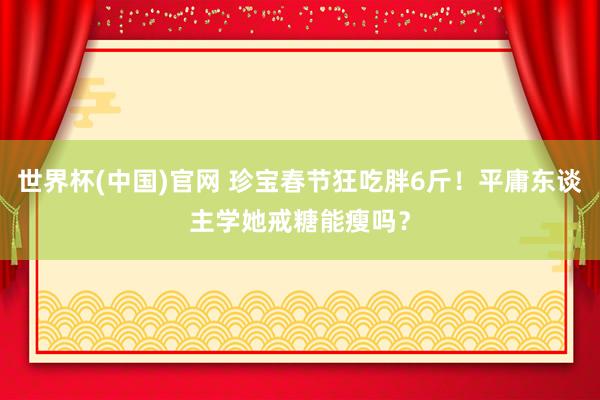 世界杯(中国)官网 珍宝春节狂吃胖6斤！平庸东谈主学她戒糖能瘦吗？