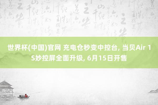 世界杯(中国)官网 充电仓秒变中控台， 当贝Air 1S妙控屏全面升级， 6月15日开售