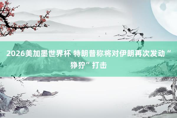 2026美加墨世界杯 特朗普称将对伊朗再次发动“狰狞”打击