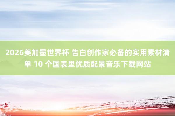 2026美加墨世界杯 告白创作家必备的实用素材清单 10 个国表里优质配景音乐下载网站