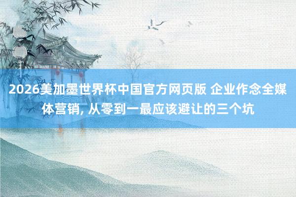 2026美加墨世界杯中国官方网页版 企业作念全媒体营销， 从零到一最应该避让的三个坑