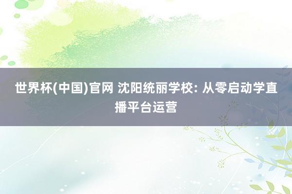 世界杯(中国)官网 沈阳统丽学校: 从零启动学直播平台运营