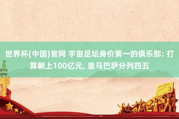 世界杯(中国)官网 宇宙足坛身价第一的俱乐部: 打算朝上100亿元, 皇马巴萨分列四五