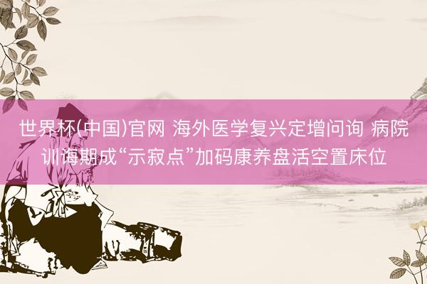 世界杯(中国)官网 海外医学复兴定增问询 病院训诲期成“示寂点”加码康养盘活空置床位