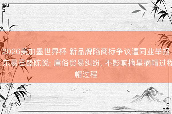 2026美加墨世界杯 新品牌陷商标争议遭同业举报, 东易日盛陈说: 庸俗贸易纠纷, 不影响摘星摘帽过程