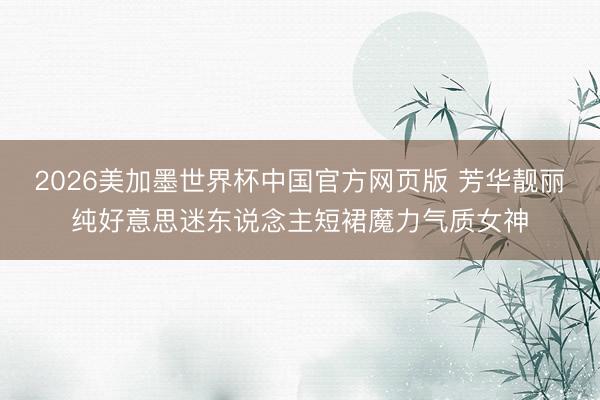 2026美加墨世界杯中国官方网页版 芳华靓丽纯好意思迷东说念主短裙魔力气质女神