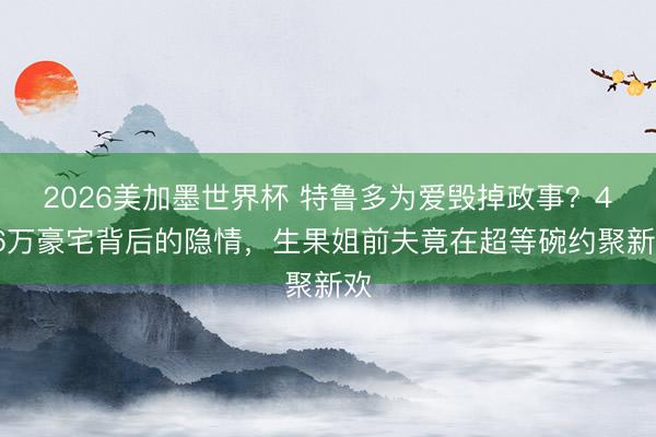 2026美加墨世界杯 特鲁多为爱毁掉政事？426万豪宅背后的隐情，生果姐前夫竟在超等碗约聚新欢