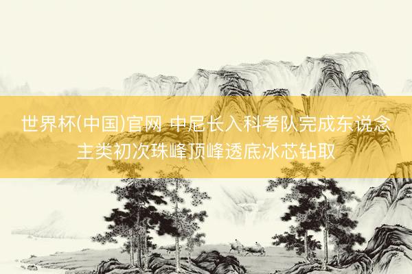世界杯(中国)官网 中尼长入科考队完成东说念主类初次珠峰顶峰透底冰芯钻取
