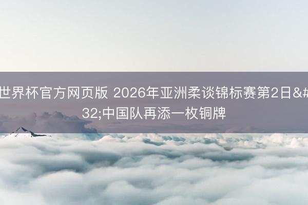 世界杯官方网页版 2026年亚洲柔谈锦标赛第2日 中国队再添一枚铜牌