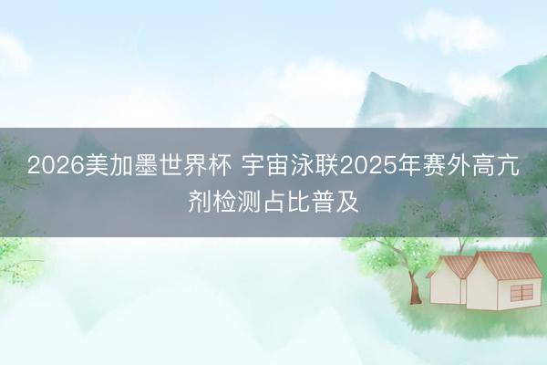 2026美加墨世界杯 宇宙泳联2025年赛外高亢剂检测占比普及