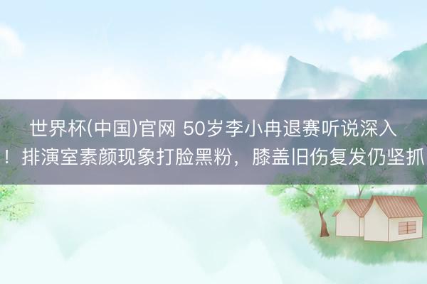 世界杯(中国)官网 50岁李小冉退赛听说深入!排演室素颜现象打脸黑粉,膝盖旧伤复发仍坚抓