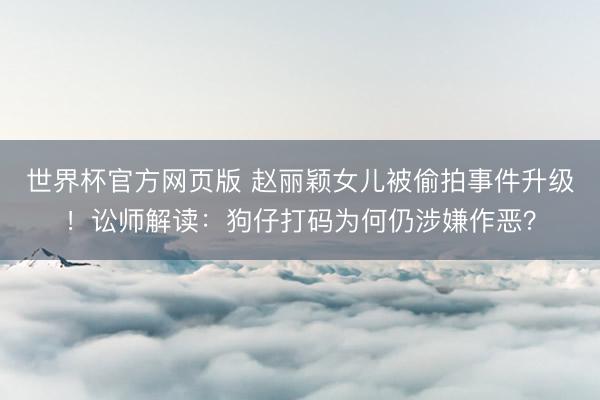 世界杯官方网页版 赵丽颖女儿被偷拍事件升级！讼师解读：狗仔打码为何仍涉嫌作恶？