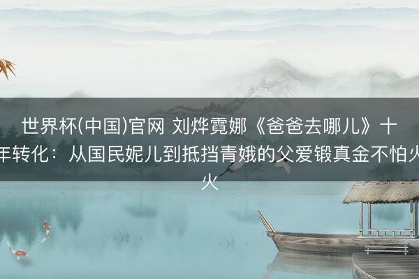世界杯(中国)官网 刘烨霓娜《爸爸去哪儿》十年转化：从国民妮儿到抵挡青娥的父爱锻真金不怕火
