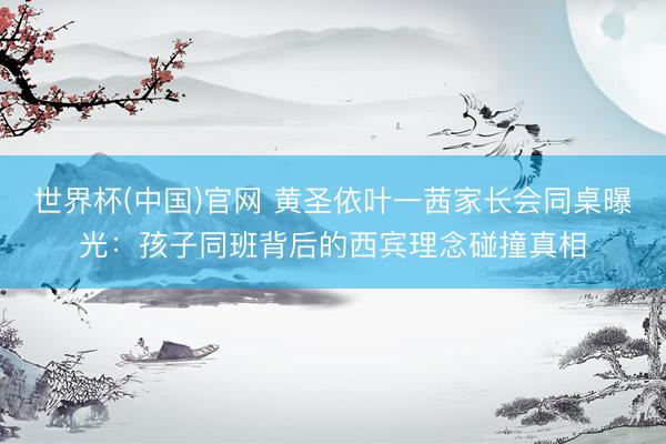 世界杯(中国)官网 黄圣依叶一茜家长会同桌曝光：孩子同班背后的西宾理念碰撞真相
