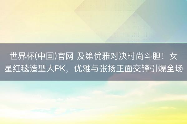 世界杯(中国)官网 及第优雅对决时尚斗胆！女星红毯造型大PK，优雅与张扬正面交锋引爆全场