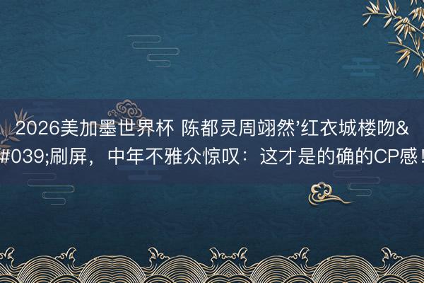 2026美加墨世界杯 陈都灵周翊然'红衣城楼吻'刷屏,中年不雅众惊叹:这才是的确的CP感!