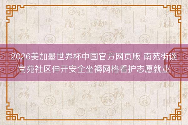 2026美加墨世界杯中国官方网页版 南苑街谈南苑社区伸开安全坐褥网格看护志愿就业