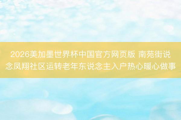2026美加墨世界杯中国官方网页版 南苑街说念凤翔社区运转老年东说念主入户热心暖心做事
