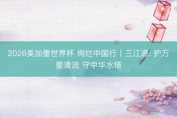 2026美加墨世界杯 绚烂中国行丨三江源: 护万里清流 守中华水塔