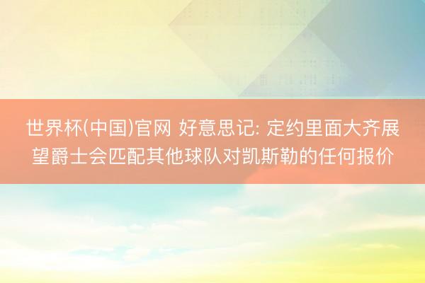 世界杯(中国)官网 好意思记: 定约里面大齐展望爵士会匹配其他球队对凯斯勒的任何报价
