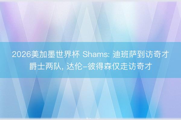 2026美加墨世界杯 Shams: 迪班萨到访奇才爵士两队， 达伦-彼得森仅走访奇才