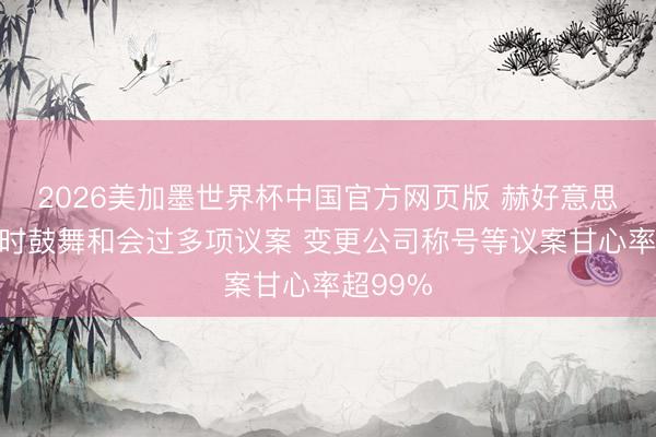 2026美加墨世界杯中国官方网页版 赫好意思集团临时鼓舞和会过多项议案 变更公司称号等议案甘心率超99%