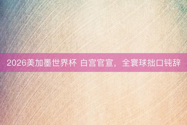 2026美加墨世界杯 白宫官宣，全寰球拙口钝辞