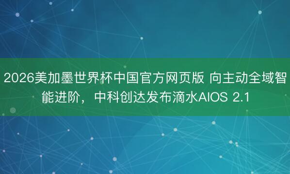 2026美加墨世界杯中国官方网页版 向主动全域智能进阶，中科创达发布滴水AIOS 2.1