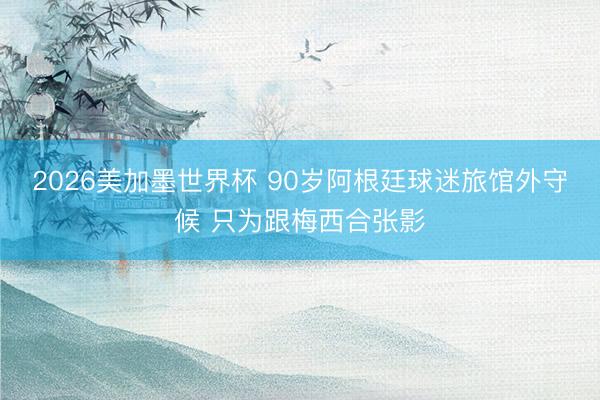 2026美加墨世界杯 90岁阿根廷球迷旅馆外守候 只为跟梅西合张影