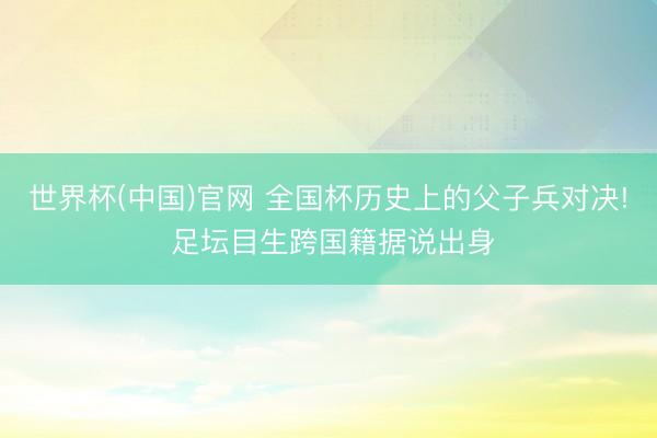 世界杯(中国)官网 全国杯历史上的父子兵对决! 足坛目生跨国籍据说出身
