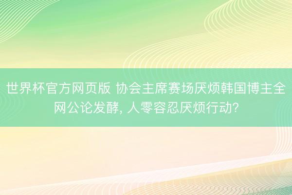 世界杯官方网页版 协会主席赛场厌烦韩国博主全网公论发酵， 人零容忍厌烦行动?