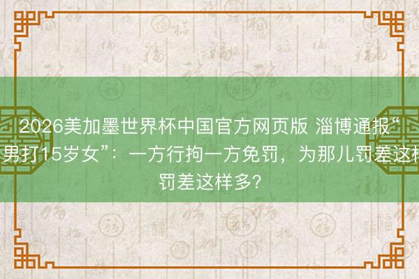 2026美加墨世界杯中国官方网页版 淄博通报“49岁男打15岁女”：一方行拘一方免罚，为那儿罚差这样多？