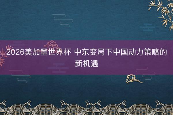 2026美加墨世界杯 中东变局下中国动力策略的新机遇