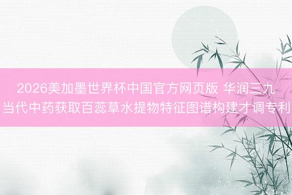 2026美加墨世界杯中国官方网页版 华润三九当代中药获取百蕊草水提物特征图谱构建才调专利