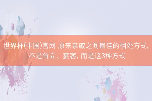 世界杯(中国)官网 原来亲戚之间最佳的相处方式, 不是耸立、宴客, 而是这3种方式