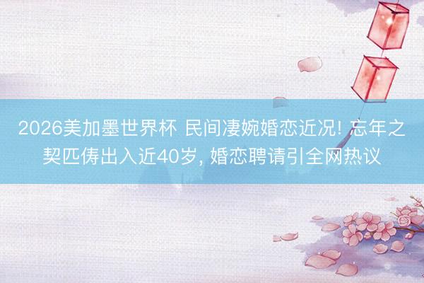 2026美加墨世界杯 民间凄婉婚恋近况! 忘年之契匹俦出入近40岁, 婚恋聘请引全网热议