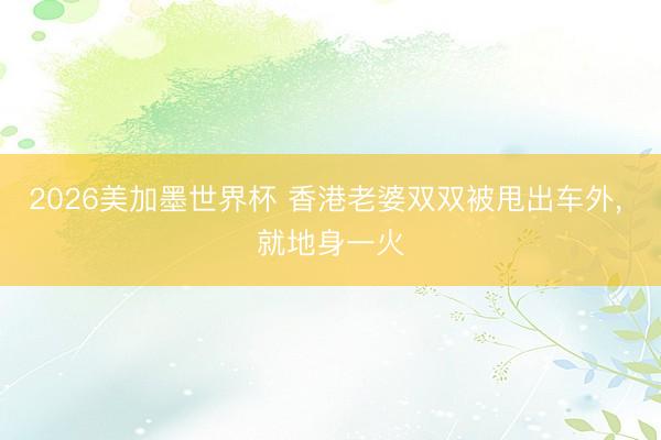 2026美加墨世界杯 香港老婆双双被甩出车外, 就地身一火